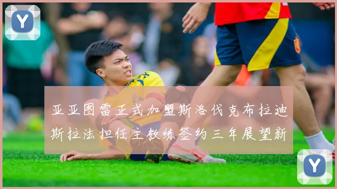 亚亚图雷正式加盟斯洛伐克布拉迪斯拉法担任主教练签约三年展望新篇章