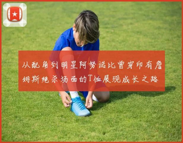 从配角到明星阿努诺比曾穿印有詹姆斯绝杀场面的T恤展现成长之路