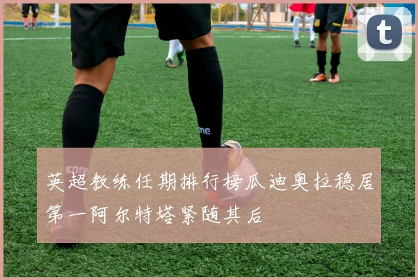 英超教练任期排行榜瓜迪奥拉稳居第一阿尔特塔紧随其后