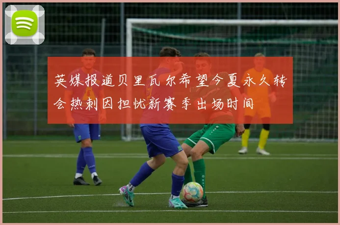 英媒报道贝里瓦尔希望今夏永久转会热刺因担忧新赛季出场时间
