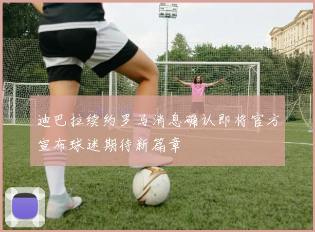 迪巴拉续约罗马消息确认即将官方宣布球迷期待新篇章