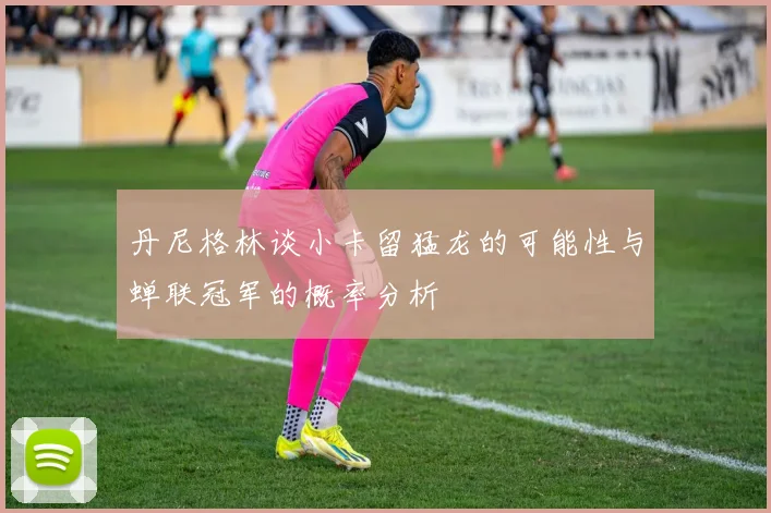 丹尼格林谈小卡留猛龙的可能性与蝉联冠军的概率分析