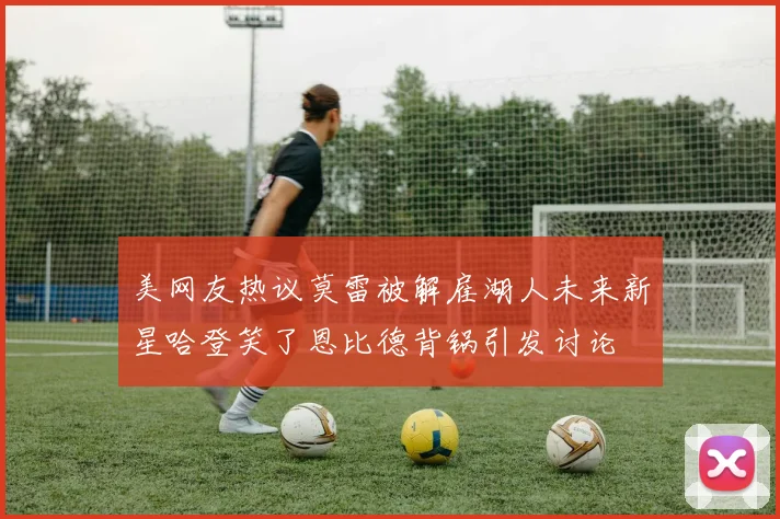 美网友热议莫雷被解雇湖人未来新星哈登笑了恩比德背锅引发讨论