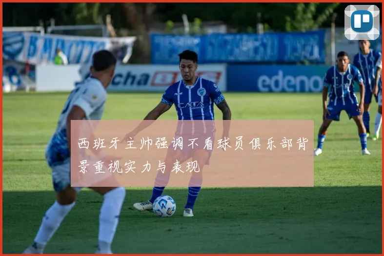 西班牙主帅强调不看球员俱乐部背景重视实力与表现
