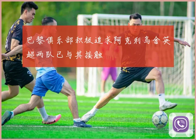 巴黎俱乐部积极追求阿克利乌舍英超两队已与其接触