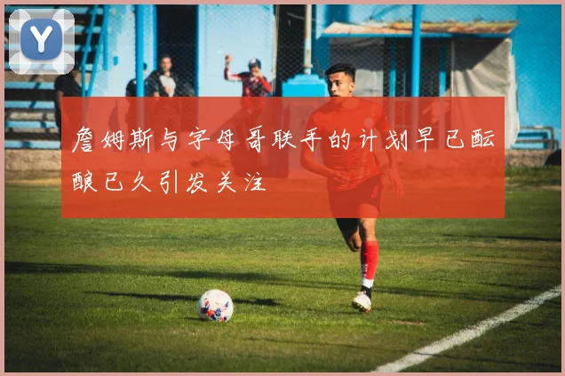 詹姆斯与字母哥联手的计划早已酝酿已久引发关注