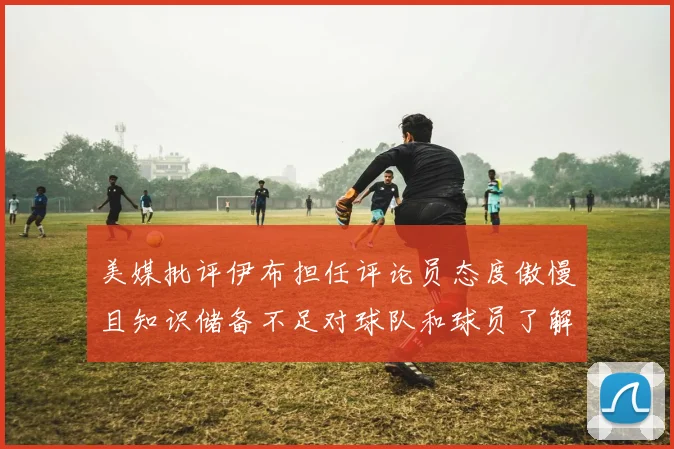 美媒批评伊布担任评论员态度傲慢且知识储备不足对球队和球员了解有限