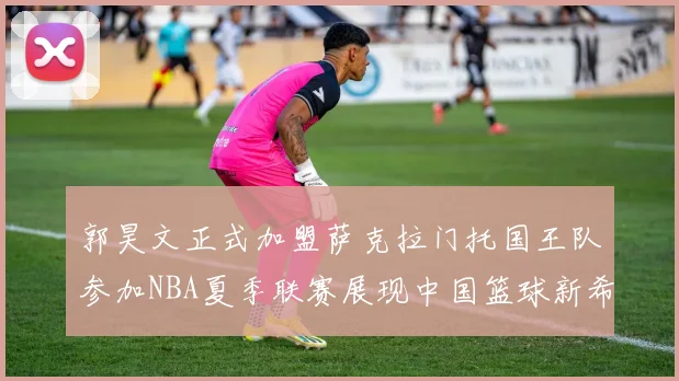 郭昊文正式加盟萨克拉门托国王队参加NBA夏季联赛展现中国篮球新希望