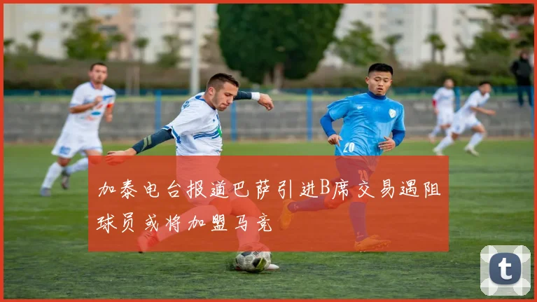 加泰电台报道巴萨引进B席交易遇阻球员或将加盟马竞