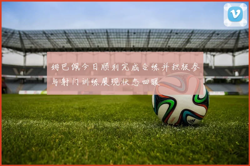 姆巴佩今日顺利完成合练并积极参与射门训练展现状态回暖