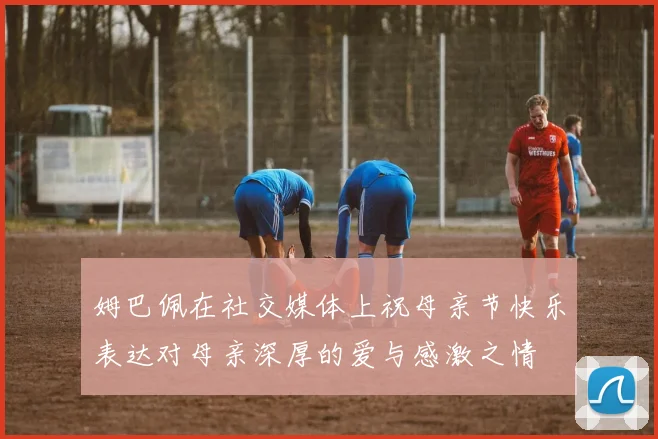 姆巴佩在社交媒体上祝母亲节快乐表达对母亲深厚的爱与感激之情