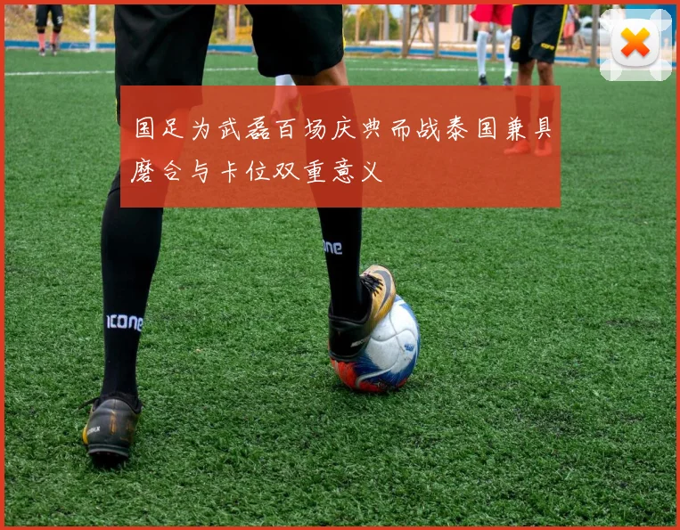 国足为武磊百场庆典而战泰国兼具磨合与卡位双重意义