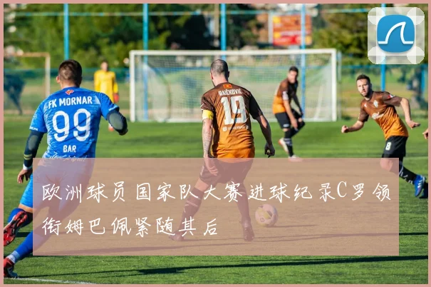 欧洲球员国家队大赛进球纪录C罗领衔姆巴佩紧随其后