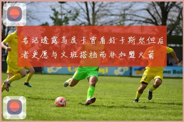 名记透露乌度卡曾看好卡斯尔但后者更愿与文班搭档而非加盟火箭