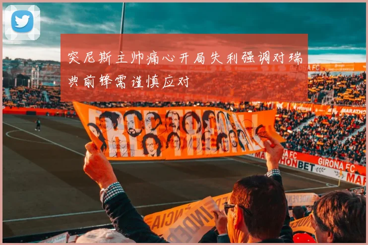 突尼斯主帅痛心开局失利强调对瑞典前锋需谨慎应对
