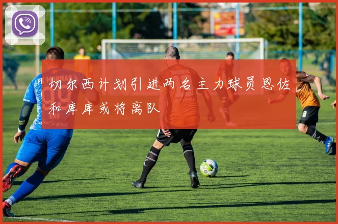 切尔西计划引进两名主力球员恩佐和库库或将离队