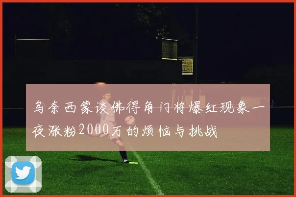 乌奈西蒙谈佛得角门将爆红现象一夜涨粉2000万的烦恼与挑战