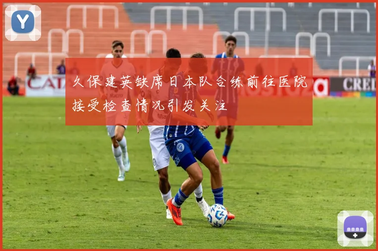 久保建英缺席日本队合练前往医院接受检查情况引发关注
