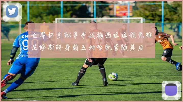 世界杯金靴争夺战梅西遥遥领先维尼修斯跻身前五姆哈凯紧随其后